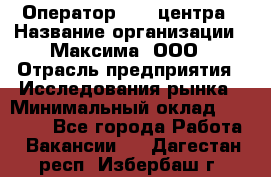 Оператор Call-центра › Название организации ­ Максима, ООО › Отрасль предприятия ­ Исследования рынка › Минимальный оклад ­ 14 000 - Все города Работа » Вакансии   . Дагестан респ.,Избербаш г.